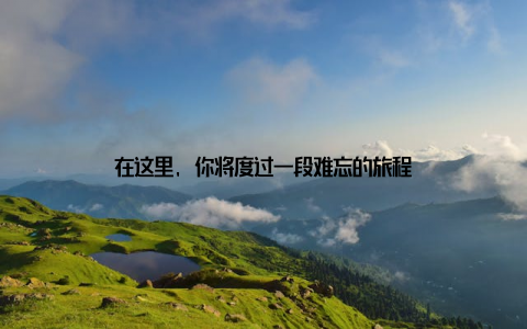 在这里, 你将度过一段难忘的旅程