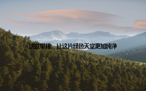 这些举措, 让这片绿色天堂更加纯净