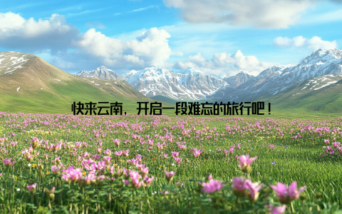 快来云南, 开启一段难忘的旅行吧!