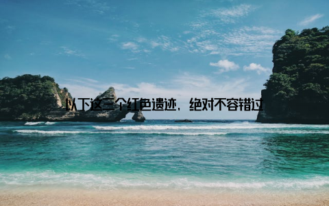 以下这三个红色遗迹, 绝对不容错过