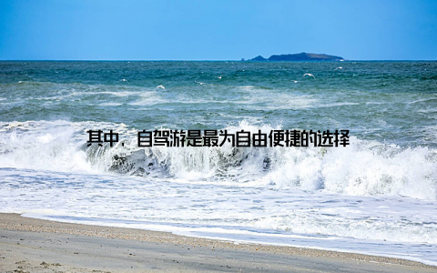 其中, 自驾游是最为自由便捷的选择